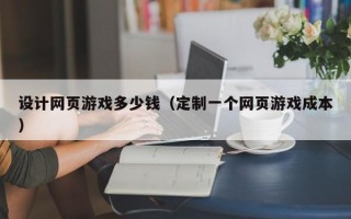 设计网页游戏多少钱（定制一个网页游戏成本）