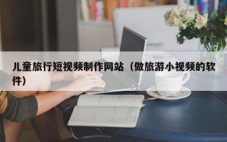 儿童旅行短视频制作网站（做旅游小视频的软件）